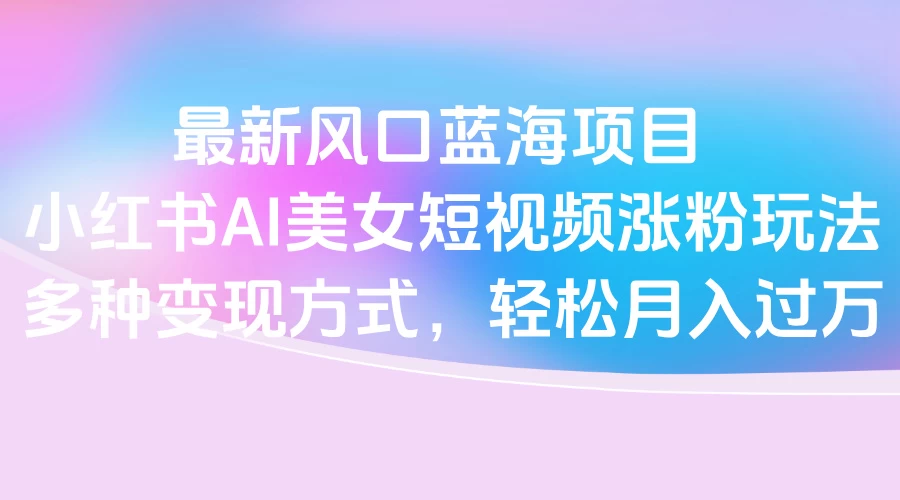 最新风口蓝海项目,小红书AI美女短视频涨粉玩法,多种变现方式轻松月入过万